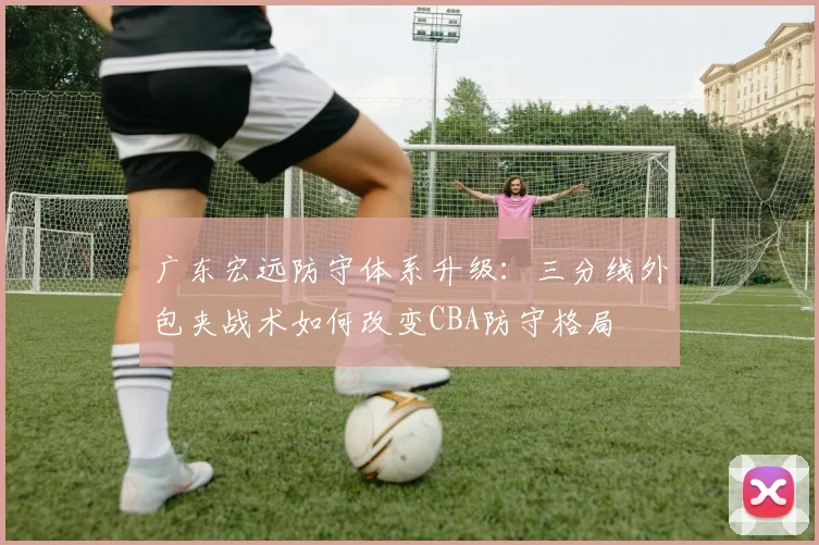 广东宏远防守体系升级：三分线外包夹战术如何改变CBA防守格局