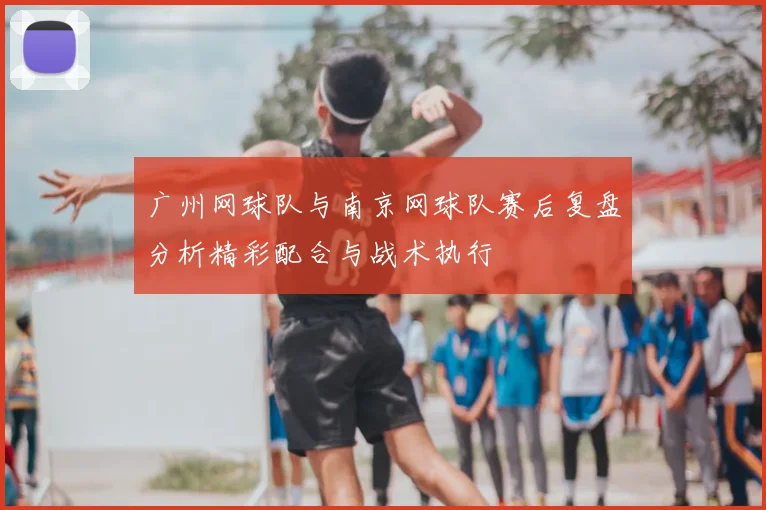 广州网球队与南京网球队赛后复盘分析精彩配合与战术执行