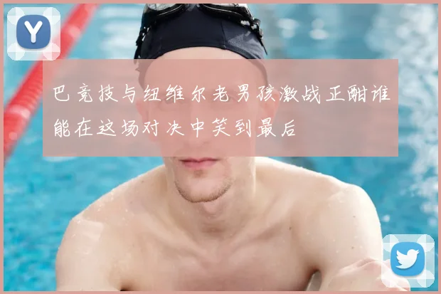 巴竞技与纽维尔老男孩激战正酣谁能在这场对决中笑到最后